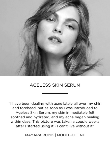 “I have been dealing with acne lately all over my chin and forehead, but as soon as I was introduced to Ageless Skin Serum, my skin immediately felt soothed and hydrated, and my acne began healing within days. This picture was taken a couple weeks after I started using it - I can’t live without it”

MAYARA RUBIK | MODEL-CLIENT
