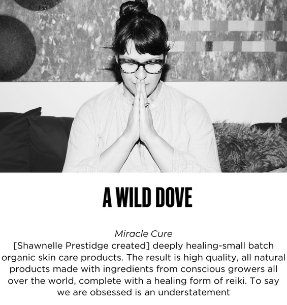 MIRACLE CURE
[Shawnelle Prestidge created] deeply healing-small batch organic skin care products. The result is high quality, all natural products made with ingredients from conscious growers all over the world, complete with a healing form of reiki. To say we are obsessed is an understatement