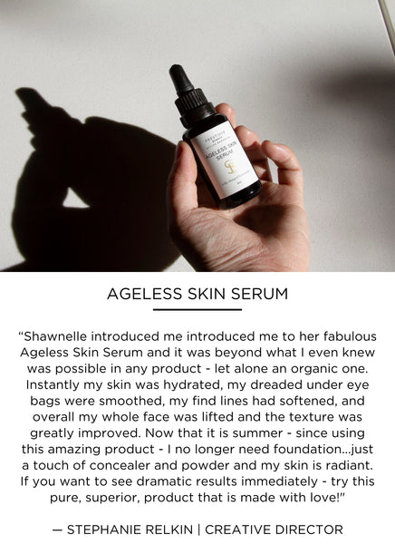 “Shawnelle introduced me to her fabulous Ageless Skin Serum and it was beyond what I even knew was possible in any product - let alone an organic one. Instantly my skin was hydrated, my dreaded under eye bags were smoothed, my find lines had softened, and overall my whole face was lifted and the texture was greatly improved. Now during summer - since using this amazing product - I no longer need foundation...just a touch of concealer and powder and my skin is radiant. If you want to see dramatic results immediately - try this pure, superior, product that is made with love!